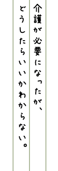 介護が必要になったが、どうしたらいいかわからない。